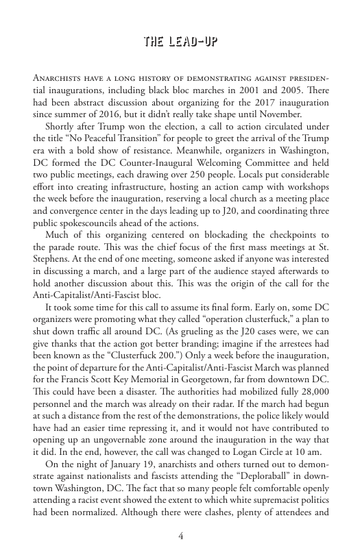 ANARCHISTS HAVE A LONG HISTORY OF DEMONSTRATING AGAINST PRESIDEN- tial inaugurations, including black bloc marches in 2001 and 2005. There had been abstract discussion about organizing for the 2017 inauguration since summer of 2016, but it didn really take shape unil November.  Shortly afier Trump won the election, a call to action circulated under the title “No Peaceful Transition” for people to greet the arrival of the Trump era with 2 bold show of resistance. Meanwhile, organizers in Washington, DC formed the DC Counter-Inaugural Welcoming Committee and held two public meetings, cach drawing over 250 people. Locals put considerable effort into creating infrastructure, hosting an action camp with workshops the week before the inauguration, reserving a local church as a meeting place and convergence center in the days leading up t0 ]20, and coordinating three public spokescouncils ahead of the actions.  Much of this organizing centered on blockading the checkpoints to the parade route. This was the chief focus of the first mass meetings at St Stephens. At the end of one meeting, someone asked if anyone was interested in discussing a march, and a large part of the audience stayed afterwards to hold another discussion about this. This was the origin of the call for the Anti-Capitalist/Ani-Fascist bloc.  Tt took some time for this call to assume its final form. Early on, some DC organizers were promoting what they called “operation clusterfuck.” a plan to shut down traffc all around DC. (As grueling as the ]20 cases were, we can give thanks that the action got better branding; imagine if the arrestees had been known as the “Clusterfuck 200.7) Only a week before the inauguration, the point of departure for the Anti-Capitalist/Anti-Fascist March was planned for the Francis Scott Key Memorial in Georgetown, far from downtown DC. This could have been a disaster. The authorities had mobilized fully 28,000 personnel and the march was already on their radar. If the march had begun at such a distance from the rest of the demonstrations, the police likely would have had an casier time repressing it, and it would not have contributed to opening up an ungovernable zone around the inauguration in the way that it did. In the end, however, the call was changed to Logan Circle at 10 am.  On the night of January 19, anarchists and others wrmed out to demon- strate against nationalists and fascists attending the “Deploraball” in down- town Washington, DC. The fact that so many people felt comfortable openly attending a racist event showed the extent to which white supremacist politics had been normalized. Although there were clashes, plenty of attendees and  4 